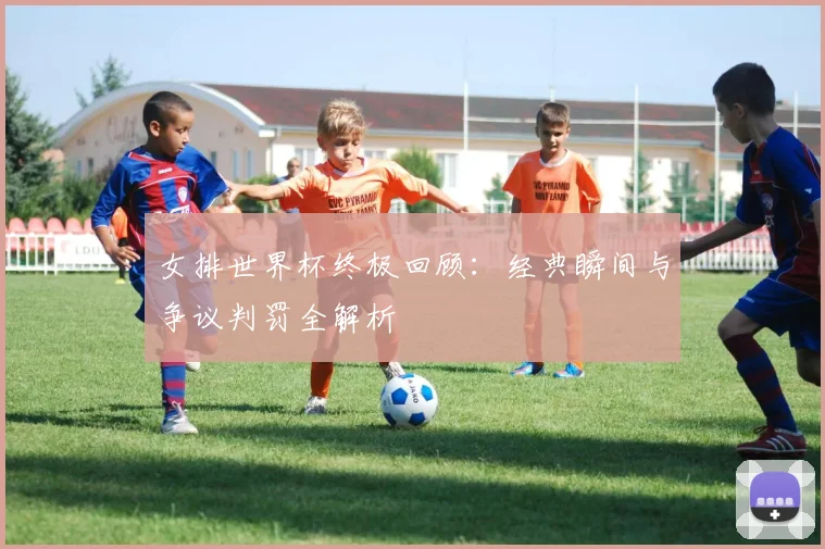 女排世界杯终极回顾：经典瞬间与争议判罚全解析