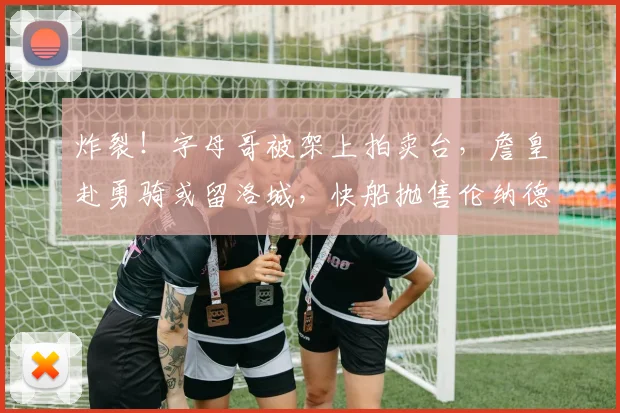 炸裂！字母哥被架上拍卖台，詹皇赴勇骑或留洛城，快船抛售伦纳德_勒布朗·詹姆斯_热火_交易