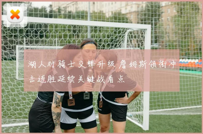 湖人对骑士交锋升级 詹姆斯领衔冲击连胜延续关键战看点