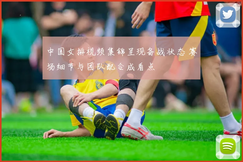 中国女排视频集锦呈现备战状态 赛场细节与团队配合成看点