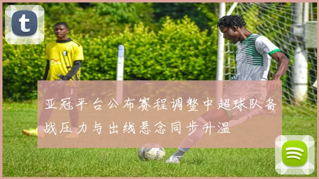 亚冠平台公布赛程调整中超球队备战压力与出线悬念同步升温