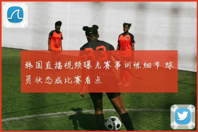 韩国直播视频曝光赛事训练细节 球员状态成比赛看点