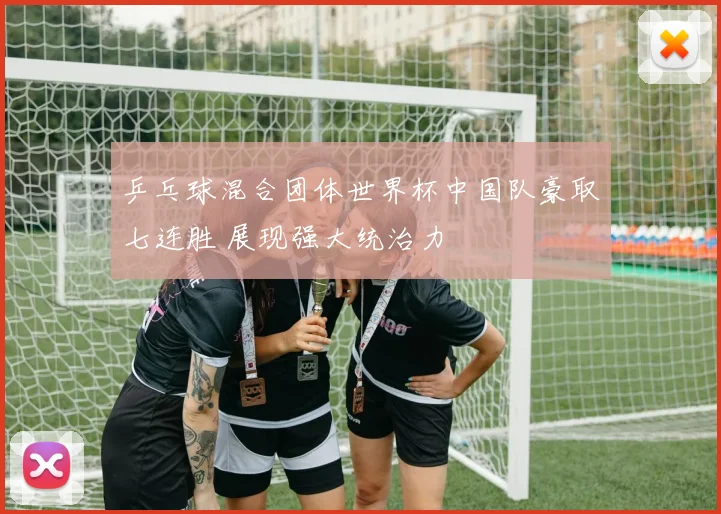 乒乓球混合团体世界杯中国队豪取七连胜 展现强大统治力