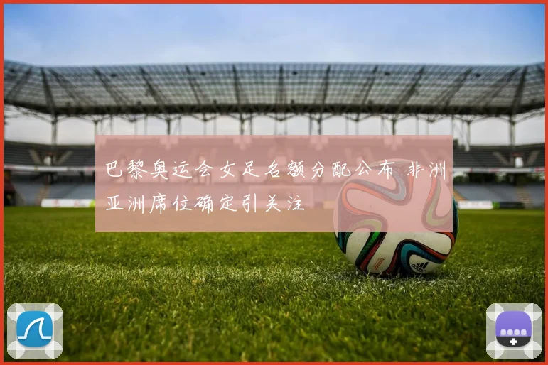 巴黎奥运会女足名额分配公布 非洲亚洲席位确定引关注