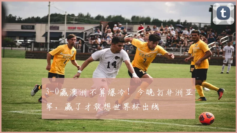 3-0赢澳洲不算爆冷！今晚打非洲亚军，赢了才敢想世界杯出线
