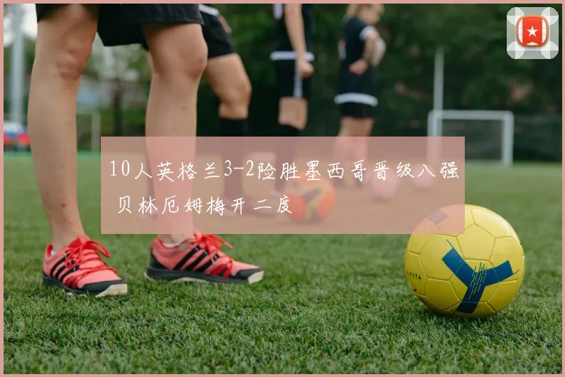 10人英格兰3-2险胜墨西哥晋级八强 贝林厄姆梅开二度