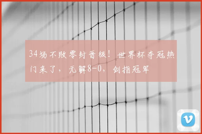 34场不败零封晋级！世界杯夺冠热门来了，无解8-0，剑指冠军