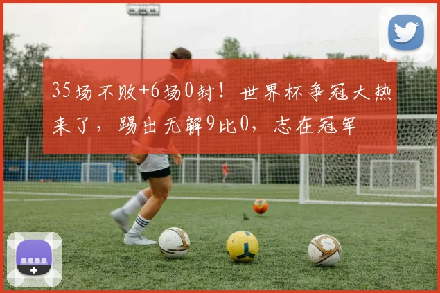 35场不败+6场0封!世界杯争冠大热来了,踢出无解9比0,志在冠军