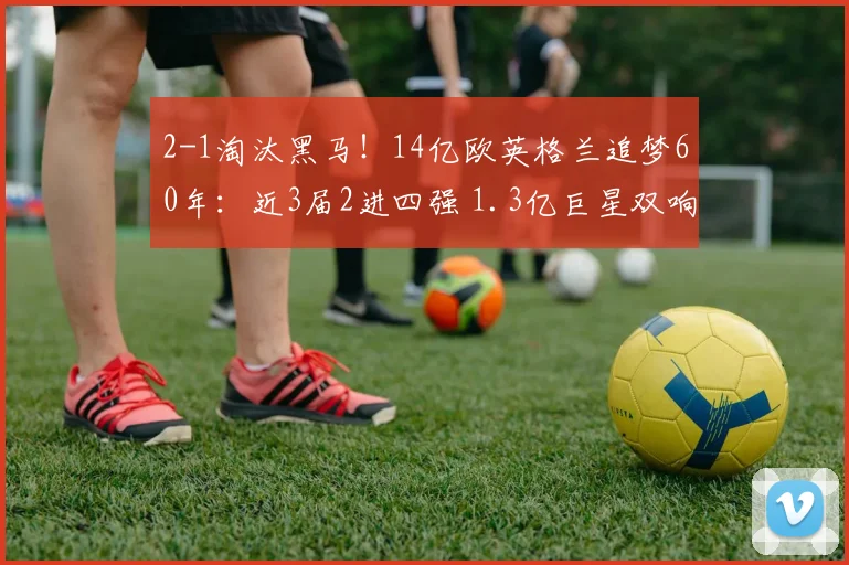 2-1淘汰黑马！14亿欧英格兰追梦60年：近3届2进四强 1.3亿巨星双响