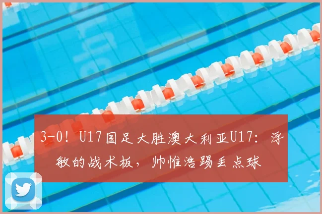 3-0！U17国足大胜澳大利亚U17：浮嶋敏的战术板，帅惟浩踢丢点球
