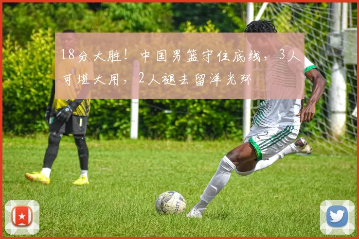 18分大胜!中国男篮守住底线,3人可堪大用,2人褪去留洋光环