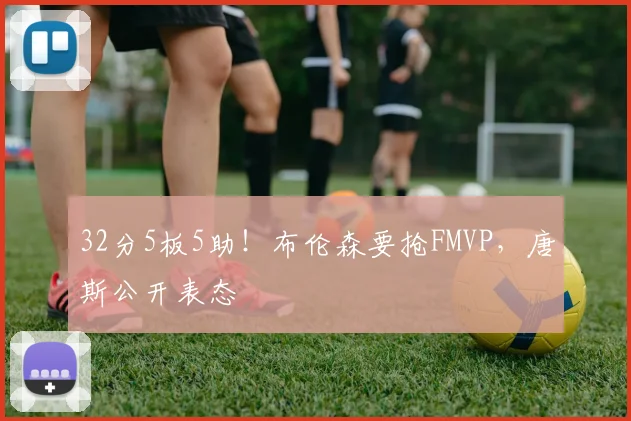 32分5板5助！布伦森要抢FMVP，唐斯公开表态