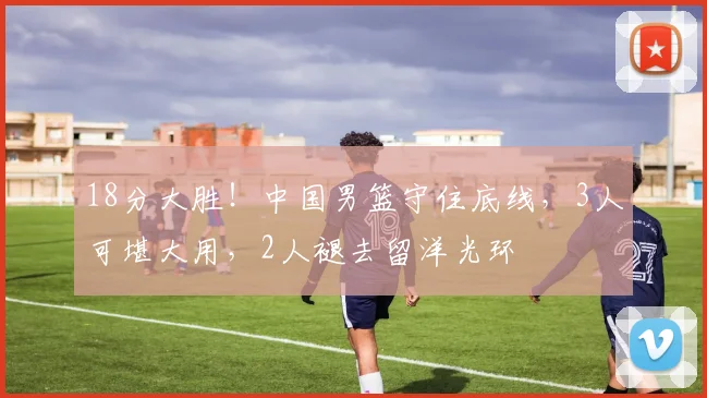 18分大胜！中国男篮守住底线，3人可堪大用，2人褪去留洋光环