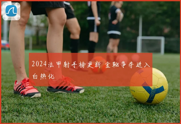 2024法甲射手榜更新 金靴争夺进入白热化