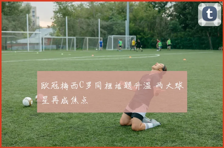 欧冠梅西C罗同框话题升温 两大球星再成焦点