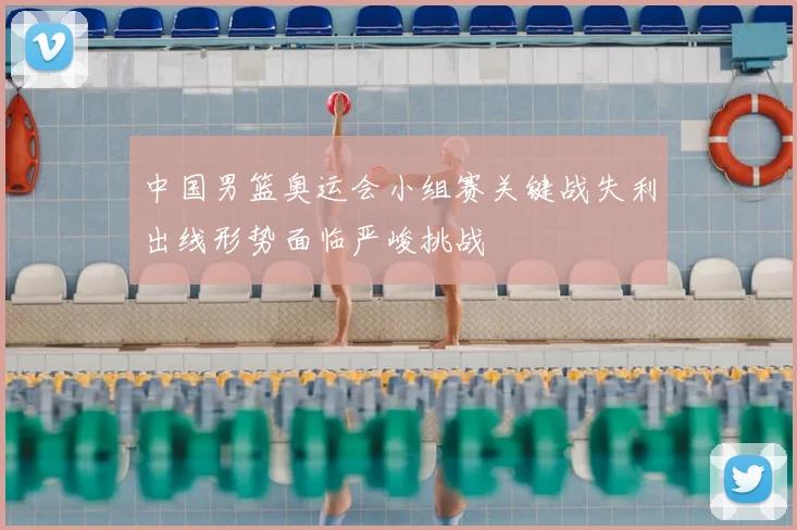 中国男篮奥运会小组赛关键战失利出线形势面临严峻挑战