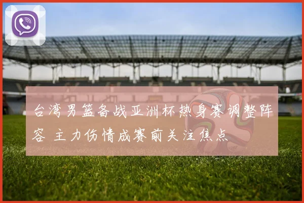台湾男篮备战亚洲杯热身赛调整阵容 主力伤情成赛前关注焦点