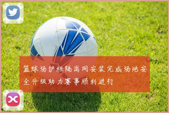 篮球场护栏隔离网安装完成场地安全升级助力赛事顺利进行