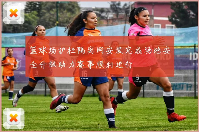篮球场护栏隔离网安装完成场地安全升级助力赛事顺利进行