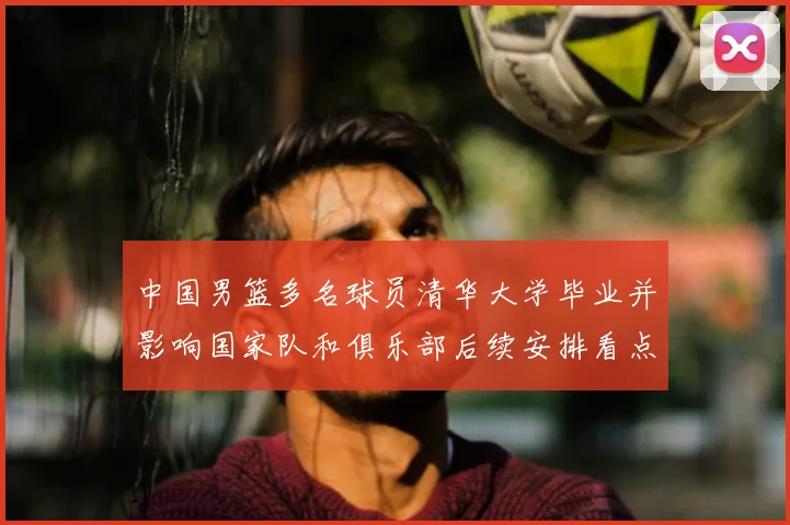 中国男篮多名球员清华大学毕业并影响国家队和俱乐部后续安排看点
