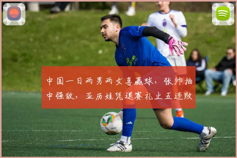 中国一日两男两女喜赢球,张帅抽中强敌,亚历娃凭退赛礼止五连败