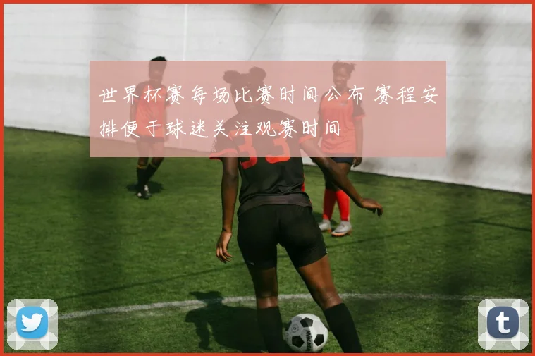 世界杯赛每场比赛时间公布 赛程安排便于球迷关注观赛时间