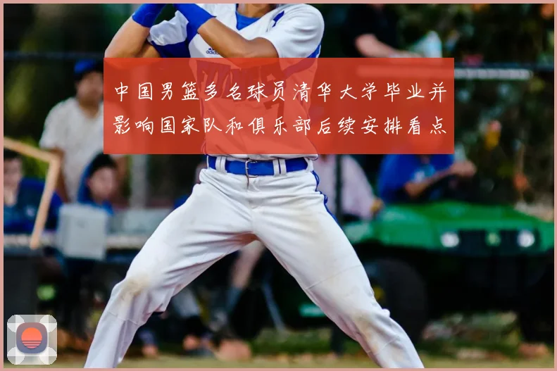 中国男篮多名球员清华大学毕业并影响国家队和俱乐部后续安排看点