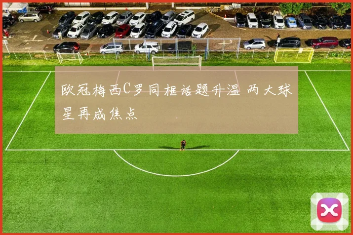 欧冠梅西C罗同框话题升温 两大球星再成焦点