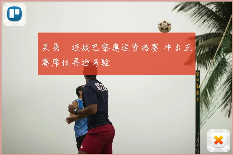 吴易昺连战巴黎奥运资格赛 冲击正赛席位再迎考验