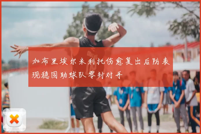 加布里埃尔米利托伤愈复出后防表现稳固助球队零封对手