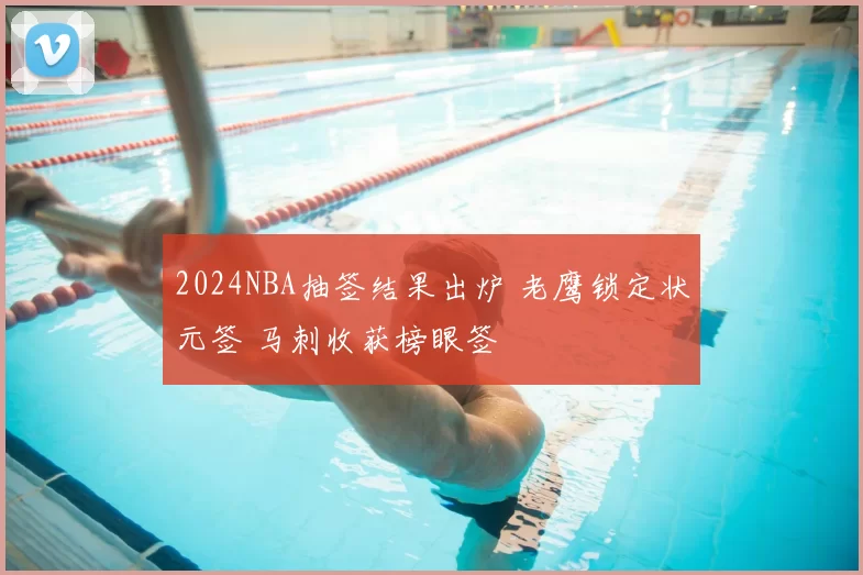 2024NBA抽签结果出炉 老鹰锁定状元签 马刺收获榜眼签