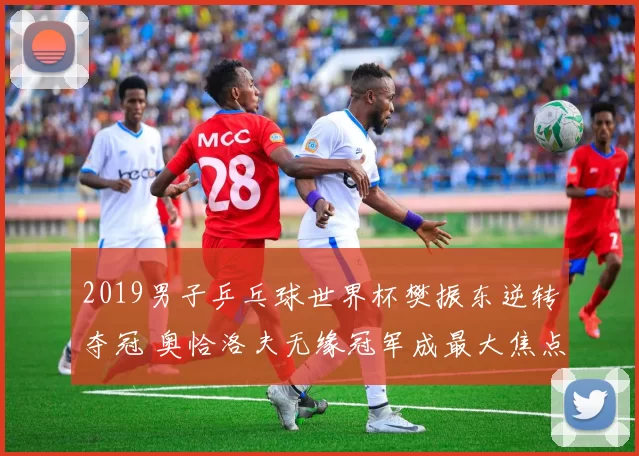 2019男子乒乓球世界杯樊振东逆转夺冠 奥恰洛夫无缘冠军成最大焦点