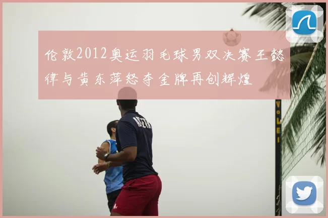 伦敦2012奥运羽毛球男双决赛王懿律与黄东萍怒夺金牌再创辉煌