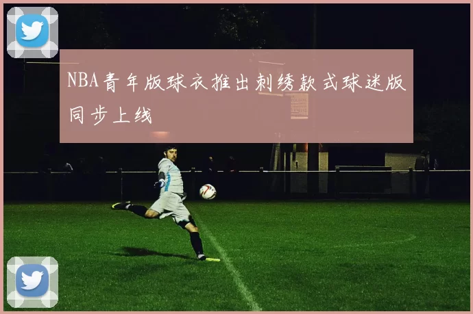 NBA青年版球衣推出刺绣款式球迷版同步上线