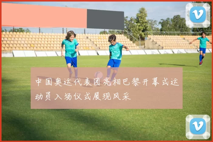 中国奥运代表团亮相巴黎开幕式运动员入场仪式展现风采