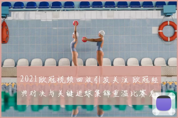 2021欧冠视频回放引发关注 欧冠经典对决与关键进球集锦重温比赛看点