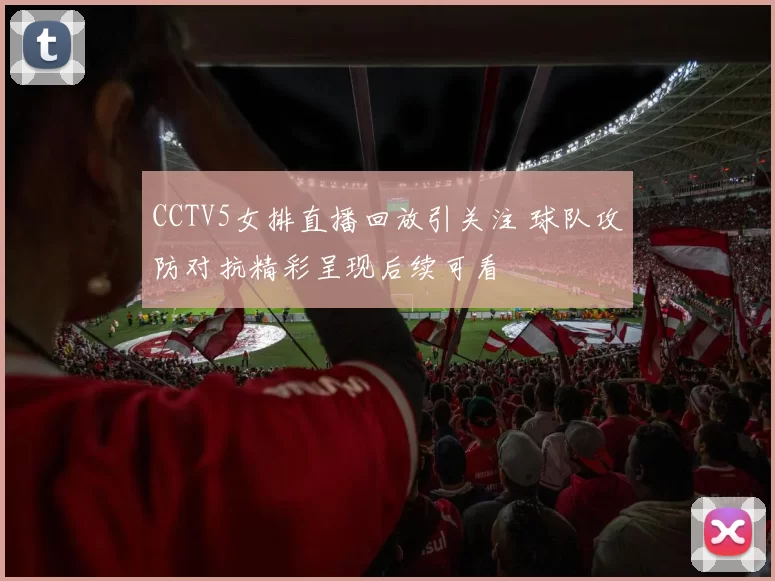 CCTV5女排直播回放引关注 球队攻防对抗精彩呈现后续可看