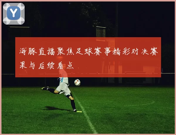 海豚直播聚焦足球赛事精彩对决赛果与后续看点