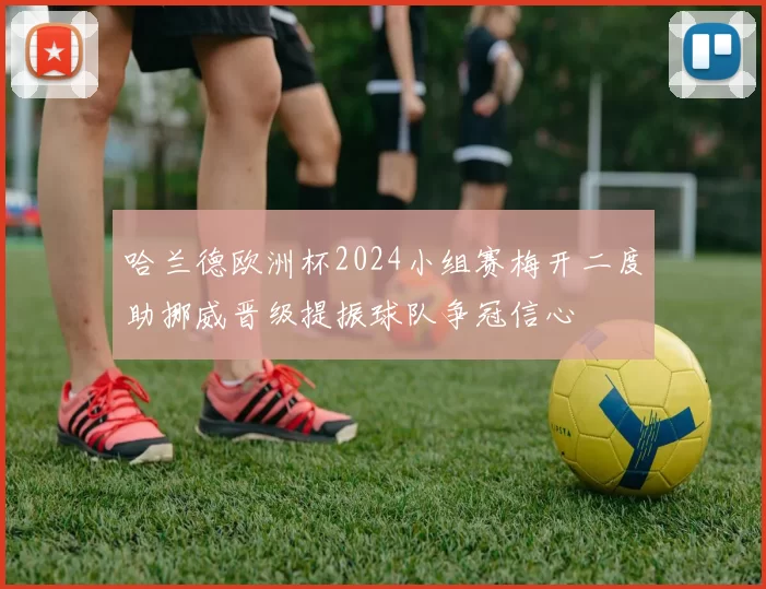 哈兰德欧洲杯2024小组赛梅开二度助挪威晋级提振球队争冠信心