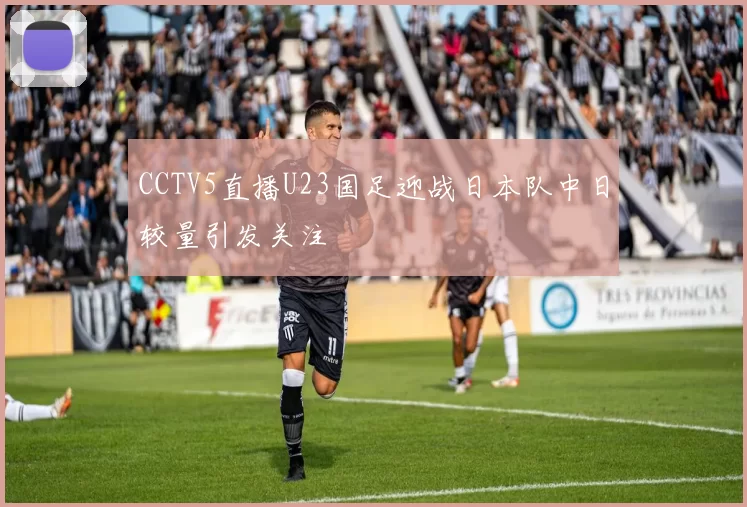 CCTV5直播U23国足迎战日本队中日较量引发关注