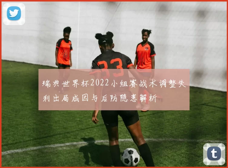 瑞典世界杯2022小组赛战术调整失利出局成因与后防隐患解析