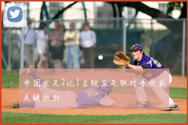 中国女足2比1击败亚足联对手收获关键胜利