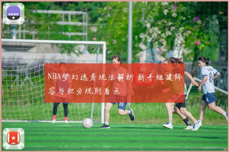 NBA梦幻选秀玩法解析 新手组建阵容与积分规则看点