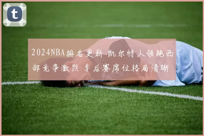 2024NBA排名更新 凯尔特人领跑西部竞争激烈 季后赛席位格局清晰