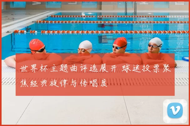 世界杯主题曲评选展开 球迷投票聚焦经典旋律与传唱度