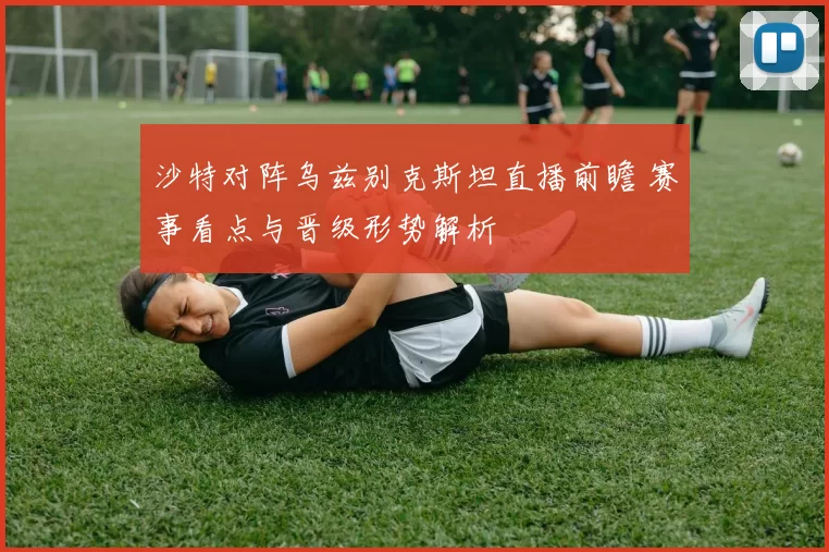 沙特对阵乌兹别克斯坦直播前瞻 赛事看点与晋级形势解析
