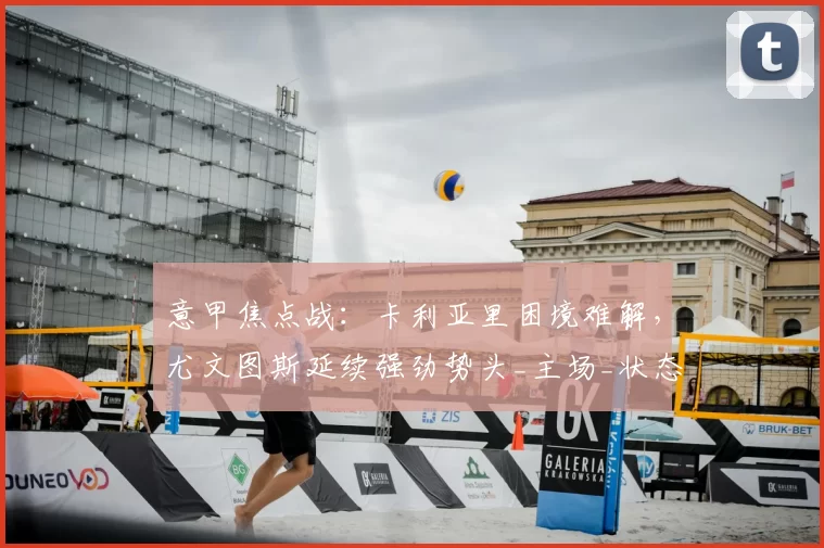 意甲焦点战：卡利亚里困境难解，尤文图斯延续强劲势头_主场_状态_比赛