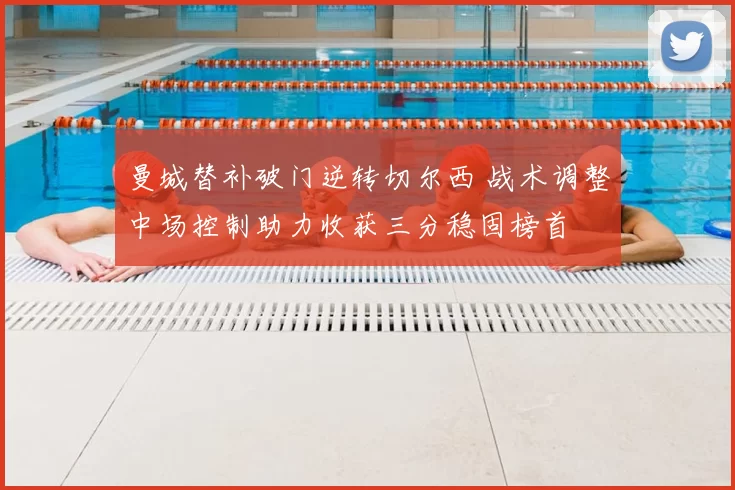 曼城替补破门逆转切尔西 战术调整中场控制助力收获三分稳固榜首