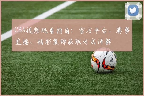 CBA视频观看指南：官方平台、赛事直播、精彩集锦获取方式详解
