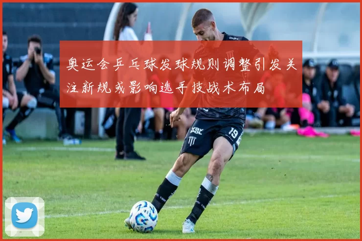 奥运会乒乓球发球规则调整引发关注新规或影响选手技战术布局